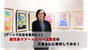 [アートで生活を豊かに]鹿児島でアートスペース運営の三浦さんに取材してみた！